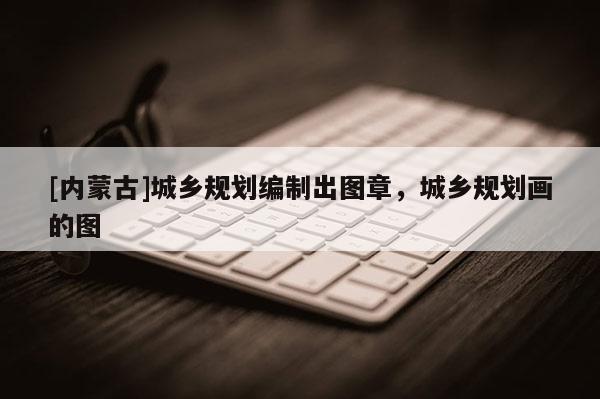 [內(nèi)蒙古]城鄉(xiāng)規(guī)劃編制出圖章，城鄉(xiāng)規(guī)劃畫的圖