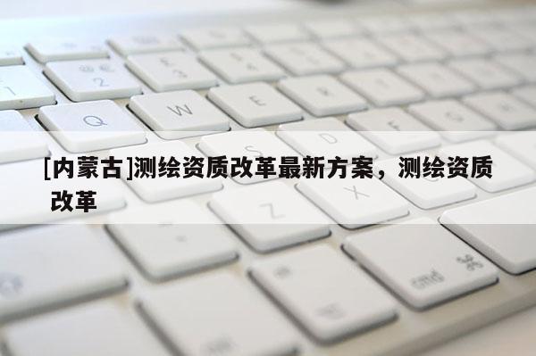 [內蒙古]測繪資質改革最新方案，測繪資質 改革