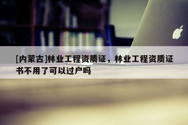 [內(nèi)蒙古]林業(yè)工程資質(zhì)證，林業(yè)工程資質(zhì)證書不用了可以過戶嗎