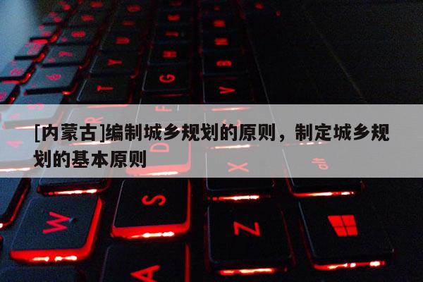 [內(nèi)蒙古]編制城鄉(xiāng)規(guī)劃的原則，制定城鄉(xiāng)規(guī)劃的基本原則