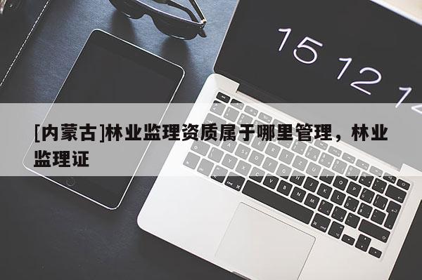 [內(nèi)蒙古]林業(yè)監(jiān)理資質(zhì)屬于哪里管理，林業(yè)監(jiān)理證