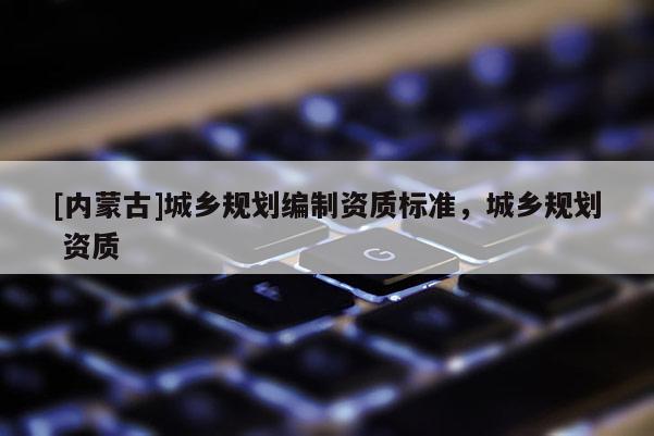 [內(nèi)蒙古]城鄉(xiāng)規(guī)劃編制資質(zhì)標(biāo)準(zhǔn)，城鄉(xiāng)規(guī)劃 資質(zhì)