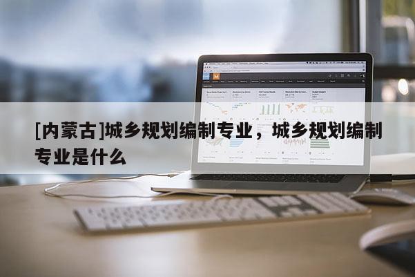 [內(nèi)蒙古]城鄉(xiāng)規(guī)劃編制專業(yè)，城鄉(xiāng)規(guī)劃編制專業(yè)是什么
