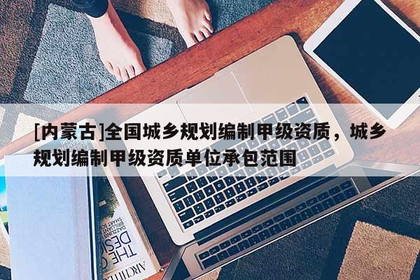 [內(nèi)蒙古]全國城鄉(xiāng)規(guī)劃編制甲級資質(zhì)，城鄉(xiāng)規(guī)劃編制甲級資質(zhì)單位承包范圍