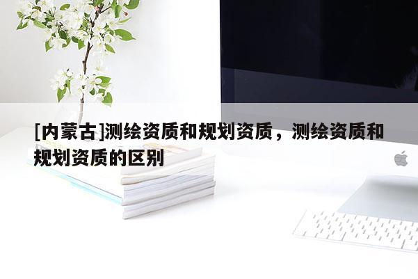 [內(nèi)蒙古]測繪資質(zhì)和規(guī)劃資質(zhì)，測繪資質(zhì)和規(guī)劃資質(zhì)的區(qū)別
