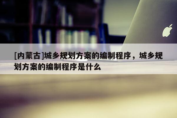 [內(nèi)蒙古]城鄉(xiāng)規(guī)劃方案的編制程序，城鄉(xiāng)規(guī)劃方案的編制程序是什么