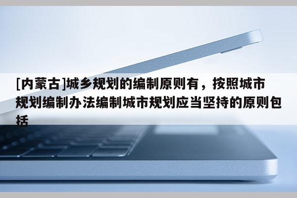 [內(nèi)蒙古]城鄉(xiāng)規(guī)劃的編制原則有，按照城市規(guī)劃編制辦法編制城市規(guī)劃應(yīng)當(dāng)堅(jiān)持的原則包括