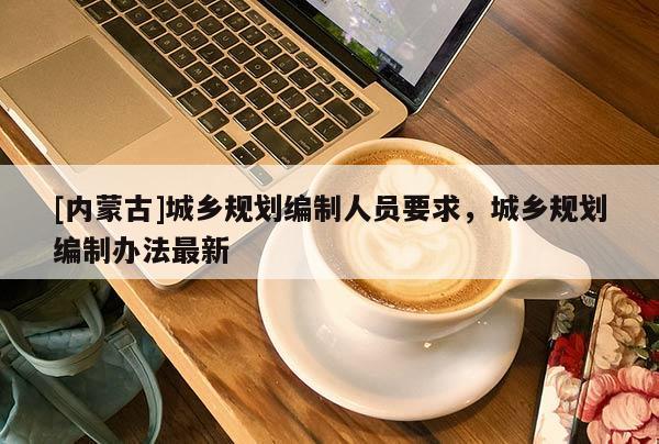 [內(nèi)蒙古]城鄉(xiāng)規(guī)劃編制人員要求，城鄉(xiāng)規(guī)劃編制辦法最新
