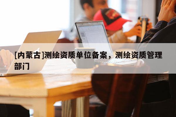 [內(nèi)蒙古]測(cè)繪資質(zhì)單位備案，測(cè)繪資質(zhì)管理部門(mén)