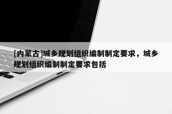 [內(nèi)蒙古]城鄉(xiāng)規(guī)劃組織編制制定要求，城鄉(xiāng)規(guī)劃組織編制制定要求包括