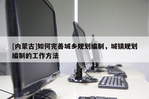 [內(nèi)蒙古]如何完善城鄉(xiāng)規(guī)劃編制，城鎮(zhèn)規(guī)劃編制的工作方法