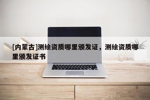 [內(nèi)蒙古]測繪資質(zhì)哪里頒發(fā)證，測繪資質(zhì)哪里頒發(fā)證書