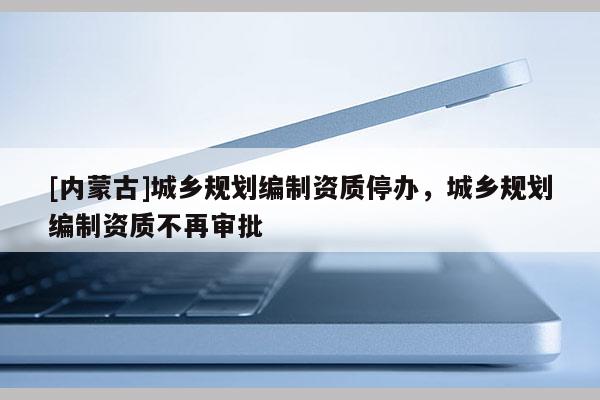[內(nèi)蒙古]城鄉(xiāng)規(guī)劃編制資質(zhì)停辦，城鄉(xiāng)規(guī)劃編制資質(zhì)不再審批