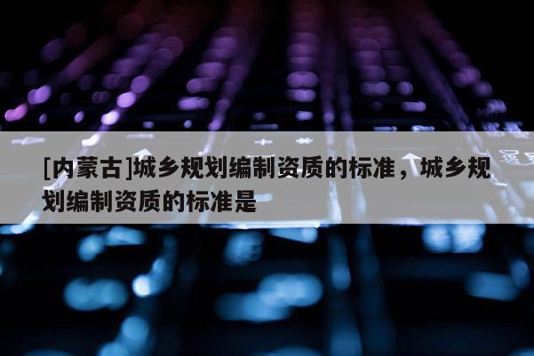 [內(nèi)蒙古]城鄉(xiāng)規(guī)劃編制資質(zhì)的標(biāo)準(zhǔn)，城鄉(xiāng)規(guī)劃編制資質(zhì)的標(biāo)準(zhǔn)是