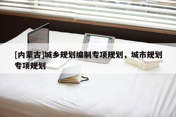 [內(nèi)蒙古]城鄉(xiāng)規(guī)劃編制專項(xiàng)規(guī)劃，城市規(guī)劃專項(xiàng)規(guī)劃