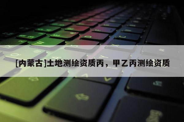 [內(nèi)蒙古]土地測(cè)繪資質(zhì)丙，甲乙丙測(cè)繪資質(zhì)
