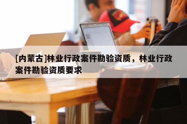 [內(nèi)蒙古]林業(yè)行政案件勘驗資質(zhì)，林業(yè)行政案件勘驗資質(zhì)要求