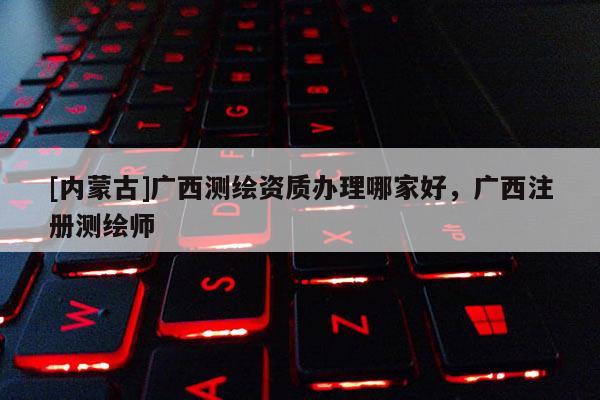 [內(nèi)蒙古]廣西測繪資質(zhì)辦理哪家好，廣西注冊測繪師