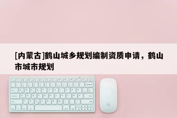 [內(nèi)蒙古]鶴山城鄉(xiāng)規(guī)劃編制資質(zhì)申請，鶴山市城市規(guī)劃