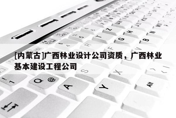 [內(nèi)蒙古]廣西林業(yè)設(shè)計(jì)公司資質(zhì)，廣西林業(yè)基本建設(shè)工程公司