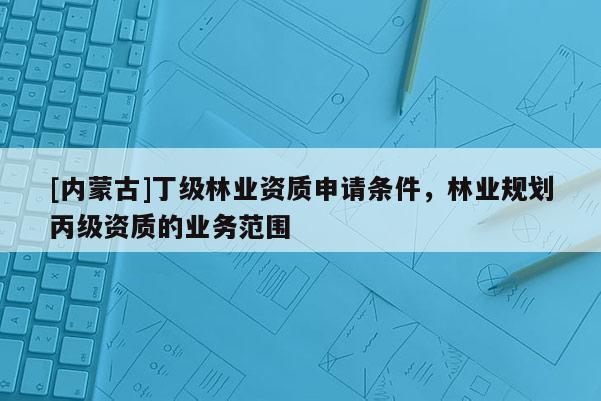 [內(nèi)蒙古]丁級(jí)林業(yè)資質(zhì)申請(qǐng)條件，林業(yè)規(guī)劃丙級(jí)資質(zhì)的業(yè)務(wù)范圍
