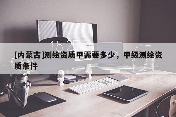 [內(nèi)蒙古]測(cè)繪資質(zhì)甲需要多少，甲級(jí)測(cè)繪資質(zhì)條件