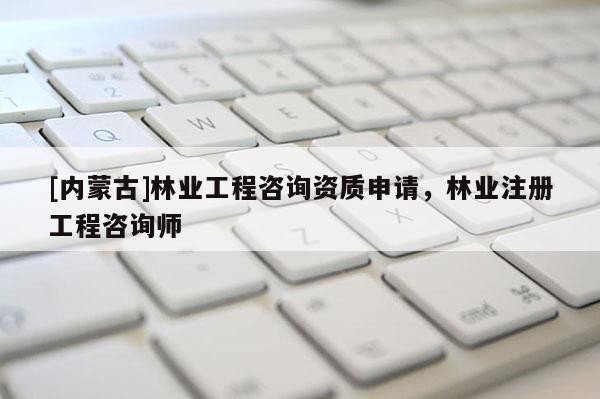 [內(nèi)蒙古]林業(yè)工程咨詢資質(zhì)申請，林業(yè)注冊工程咨詢師