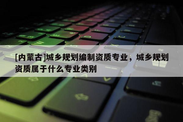[內(nèi)蒙古]城鄉(xiāng)規(guī)劃編制資質(zhì)專業(yè)，城鄉(xiāng)規(guī)劃資質(zhì)屬于什么專業(yè)類別