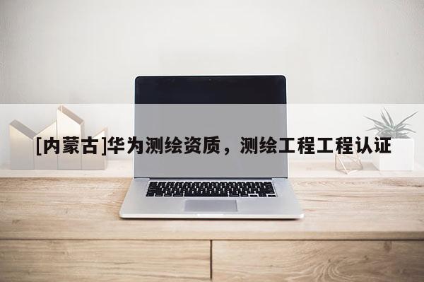 [內(nèi)蒙古]華為測(cè)繪資質(zhì)，測(cè)繪工程工程認(rèn)證