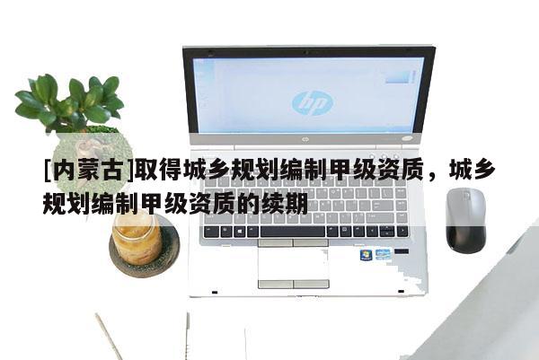 [內(nèi)蒙古]取得城鄉(xiāng)規(guī)劃編制甲級資質(zhì)，城鄉(xiāng)規(guī)劃編制甲級資質(zhì)的續(xù)期