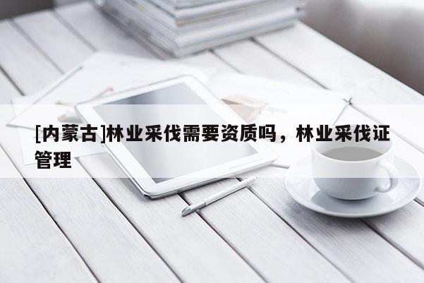 [內(nèi)蒙古]林業(yè)采伐需要資質(zhì)嗎，林業(yè)采伐證管理