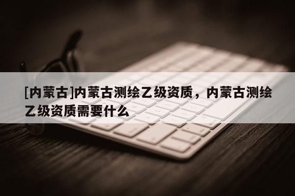 [內(nèi)蒙古]內(nèi)蒙古測(cè)繪乙級(jí)資質(zhì)，內(nèi)蒙古測(cè)繪乙級(jí)資質(zhì)需要什么