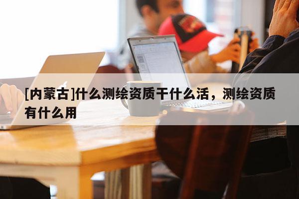 [內(nèi)蒙古]什么測繪資質干什么活，測繪資質有什么用