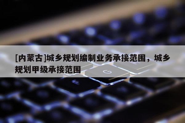 [內(nèi)蒙古]城鄉(xiāng)規(guī)劃編制業(yè)務(wù)承接范圍，城鄉(xiāng)規(guī)劃甲級(jí)承接范圍