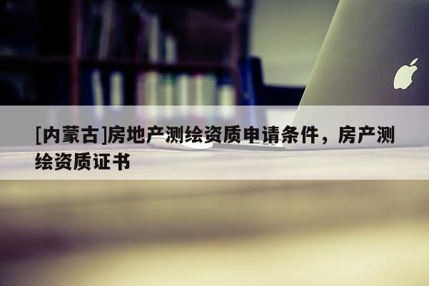 [內(nèi)蒙古]房地產(chǎn)測繪資質(zhì)申請條件，房產(chǎn)測繪資質(zhì)證書