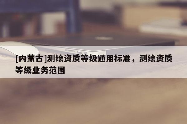 [內(nèi)蒙古]測(cè)繪資質(zhì)等級(jí)通用標(biāo)準(zhǔn)，測(cè)繪資質(zhì)等級(jí)業(yè)務(wù)范圍