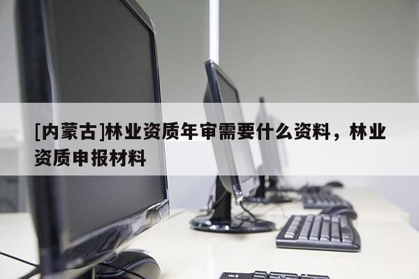 [內(nèi)蒙古]林業(yè)資質(zhì)年審需要什么資料，林業(yè)資質(zhì)申報材料
