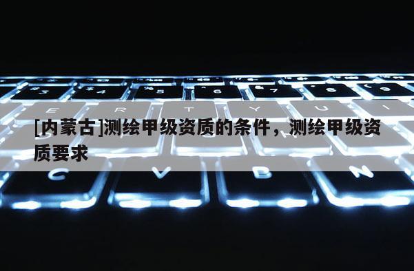 [內(nèi)蒙古]測繪甲級資質(zhì)的條件，測繪甲級資質(zhì)要求