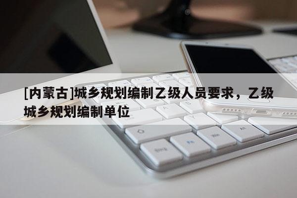 [內(nèi)蒙古]城鄉(xiāng)規(guī)劃編制乙級人員要求，乙級城鄉(xiāng)規(guī)劃編制單位