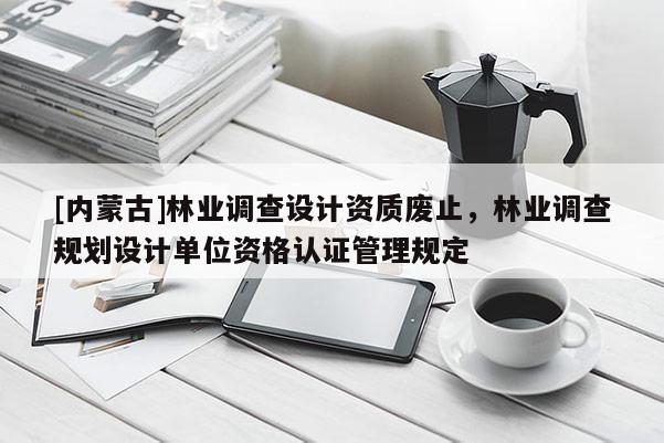 [內(nèi)蒙古]林業(yè)調(diào)查設計資質(zhì)廢止，林業(yè)調(diào)查規(guī)劃設計單位資格認證管理規(guī)定