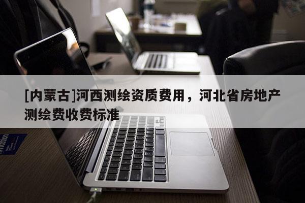 [內(nèi)蒙古]河西測(cè)繪資質(zhì)費(fèi)用，河北省房地產(chǎn)測(cè)繪費(fèi)收費(fèi)標(biāo)準(zhǔn)