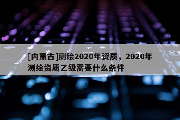 [內蒙古]測繪2020年資質，2020年測繪資質乙級需要什么條件