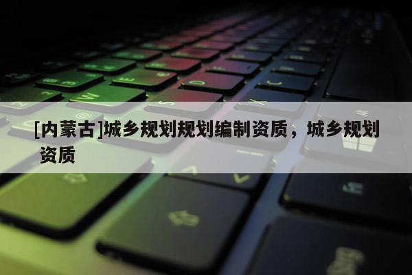 [內(nèi)蒙古]城鄉(xiāng)規(guī)劃規(guī)劃編制資質(zhì)，城鄉(xiāng)規(guī)劃 資質(zhì)
