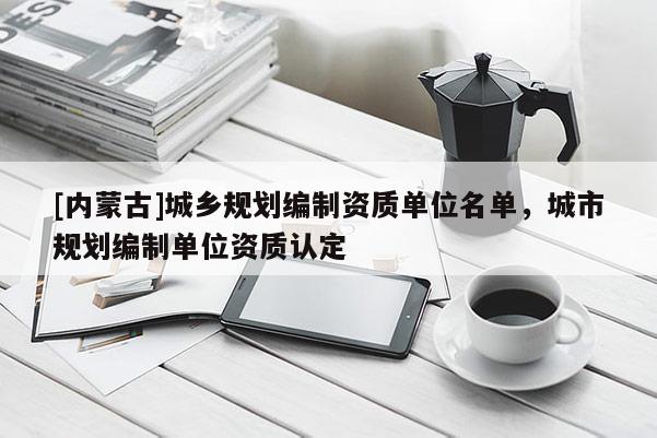 [內(nèi)蒙古]城鄉(xiāng)規(guī)劃編制資質(zhì)單位名單，城市規(guī)劃編制單位資質(zhì)認(rèn)定