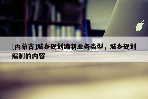 [內(nèi)蒙古]城鄉(xiāng)規(guī)劃編制業(yè)務(wù)類型，城鄉(xiāng)規(guī)劃編制的內(nèi)容