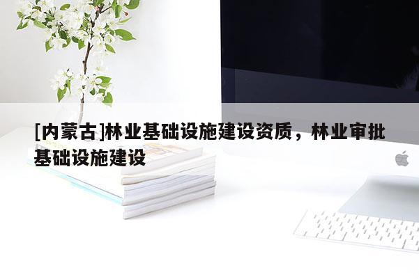 [內(nèi)蒙古]林業(yè)基礎(chǔ)設(shè)施建設(shè)資質(zhì)，林業(yè)審批基礎(chǔ)設(shè)施建設(shè)