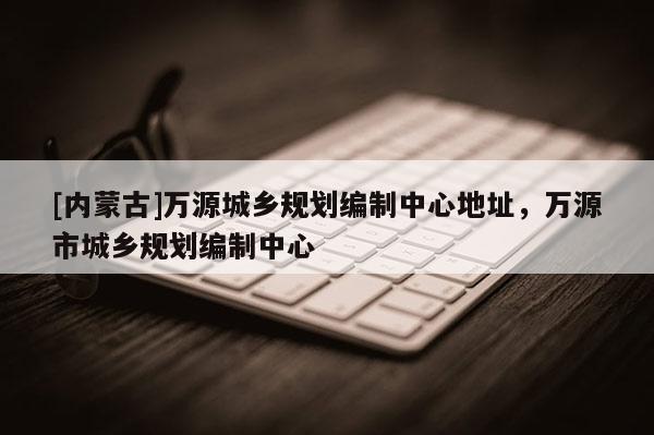 [內(nèi)蒙古]萬源城鄉(xiāng)規(guī)劃編制中心地址，萬源市城鄉(xiāng)規(guī)劃編制中心