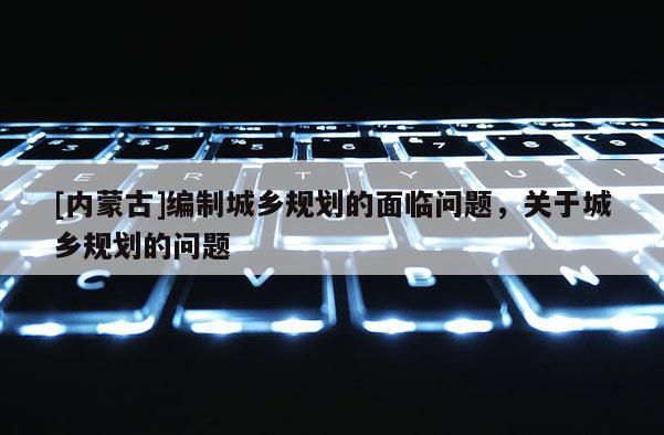 [內(nèi)蒙古]編制城鄉(xiāng)規(guī)劃的面臨問題，關(guān)于城鄉(xiāng)規(guī)劃的問題