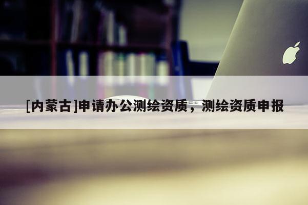 [內(nèi)蒙古]申請(qǐng)辦公測(cè)繪資質(zhì)，測(cè)繪資質(zhì)申報(bào)