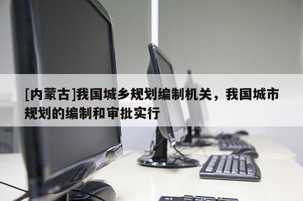 [內(nèi)蒙古]我國(guó)城鄉(xiāng)規(guī)劃編制機(jī)關(guān)，我國(guó)城市規(guī)劃的編制和審批實(shí)行